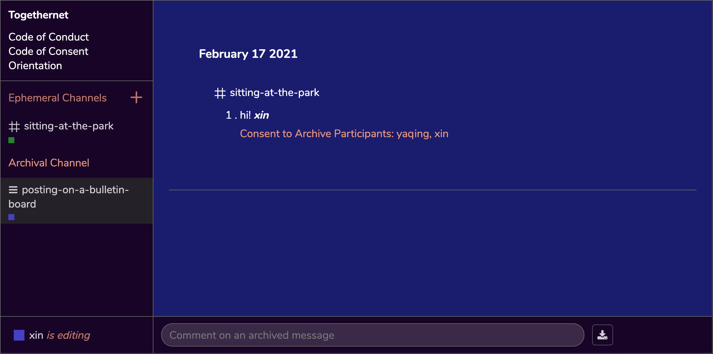 once the user enters the archival channel, the left-side panels of TogetherNet remain the same but the center navigation space is now replaced by the archive space, colored by a background as blue as the dark sky. Archived messages are displayed on the archived interface in white-colored fonts – 'February 17 2021, #sitting-at-the-park, 1. hi! written by xin, consent to archive participants: Yaqing, Xin'. On the bottom of the interface, there is a text input field that allows the user to comment on an archived message. On the right side of the input field there is a download icon to save the archive to the computer.